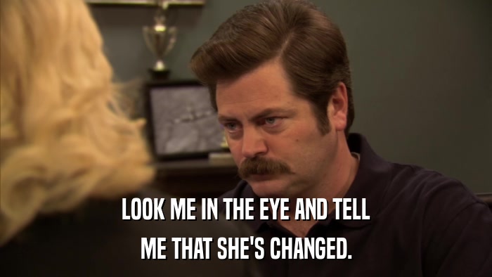 LOOK ME IN THE EYE AND TELL ME THAT SHE'S CHANGED. 