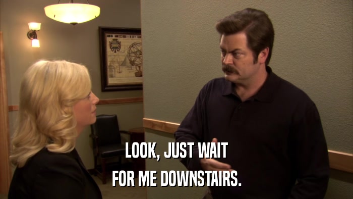LOOK, JUST WAIT FOR ME DOWNSTAIRS. 