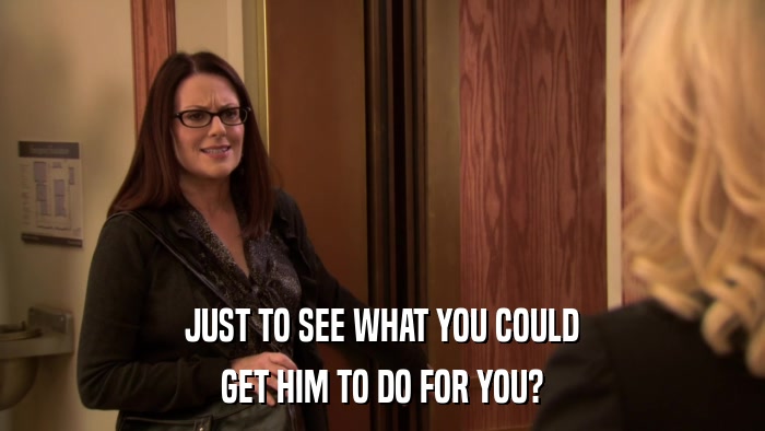 JUST TO SEE WHAT YOU COULD GET HIM TO DO FOR YOU? 