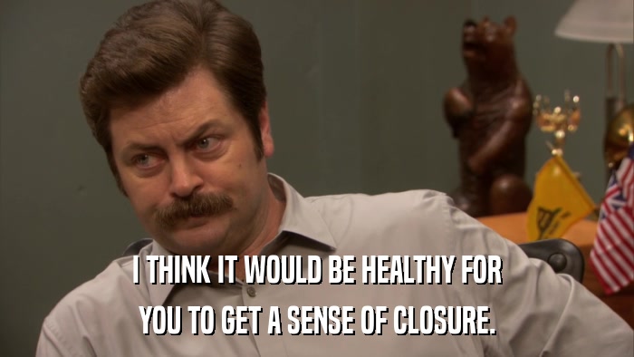 I THINK IT WOULD BE HEALTHY FOR YOU TO GET A SENSE OF CLOSURE. 