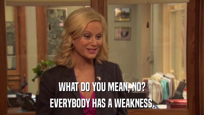 WHAT DO YOU MEAN, NO? EVERYBODY HAS A WEAKNESS. 