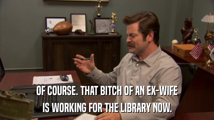 OF COURSE. THAT BITCH OF AN EX-WIFE IS WORKING FOR THE LIBRARY NOW. 