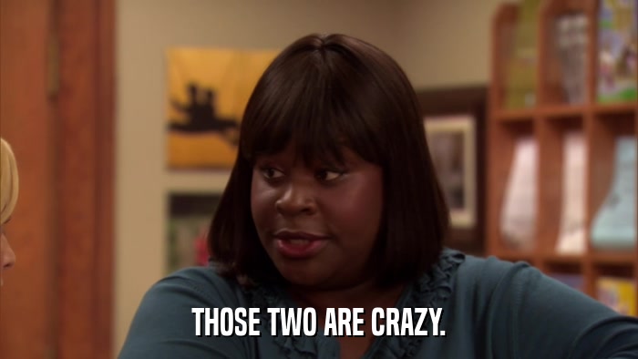 THOSE TWO ARE CRAZY.  