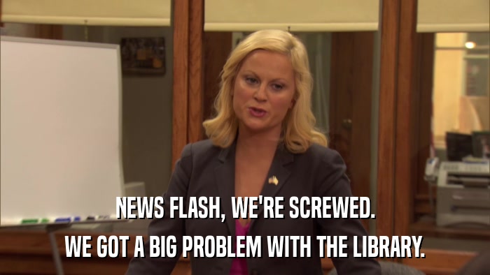 NEWS FLASH, WE'RE SCREWED. WE GOT A BIG PROBLEM WITH THE LIBRARY. 