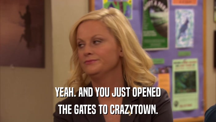 YEAH. AND YOU JUST OPENED THE GATES TO CRAZYTOWN. 
