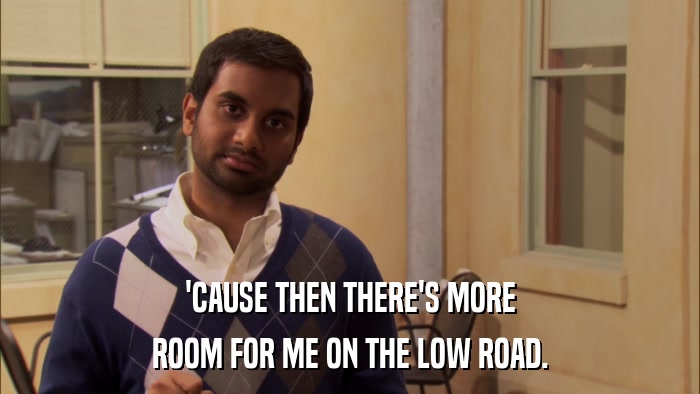 'CAUSE THEN THERE'S MORE ROOM FOR ME ON THE LOW ROAD. 