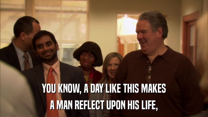 YOU KNOW, A DAY LIKE THIS MAKES A MAN REFLECT UPON HIS LIFE, 