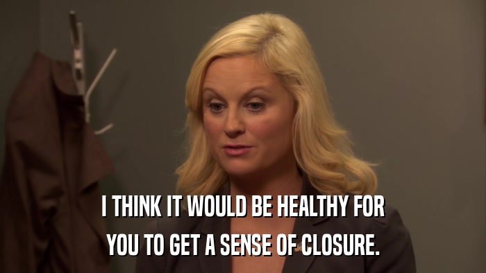 I THINK IT WOULD BE HEALTHY FOR YOU TO GET A SENSE OF CLOSURE. 