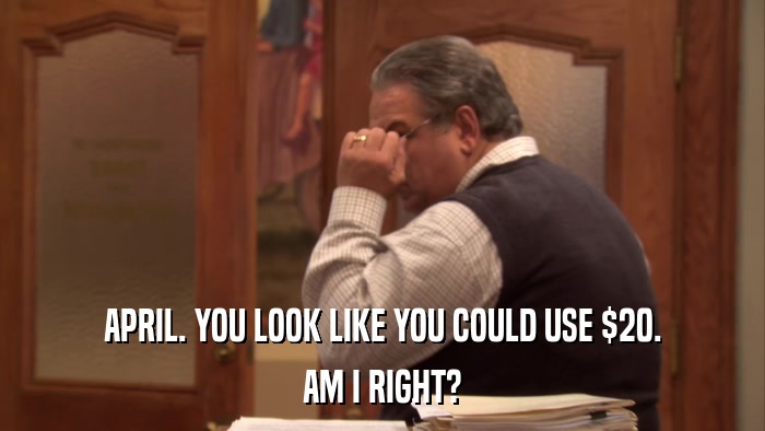 APRIL. YOU LOOK LIKE YOU COULD USE $20. AM I RIGHT? 