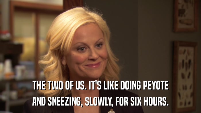 THE TWO OF US. IT'S LIKE DOING PEYOTE AND SNEEZING, SLOWLY, FOR SIX HOURS. 