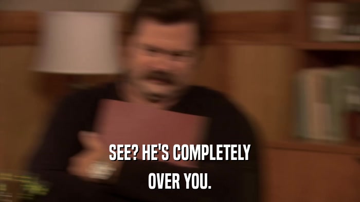 SEE? HE'S COMPLETELY OVER YOU. 