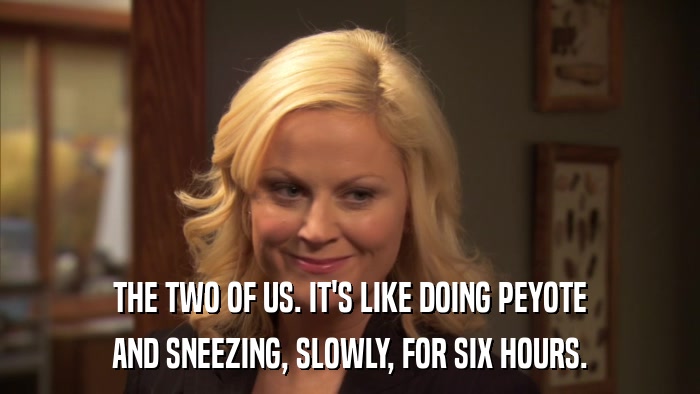THE TWO OF US. IT'S LIKE DOING PEYOTE AND SNEEZING, SLOWLY, FOR SIX HOURS. 