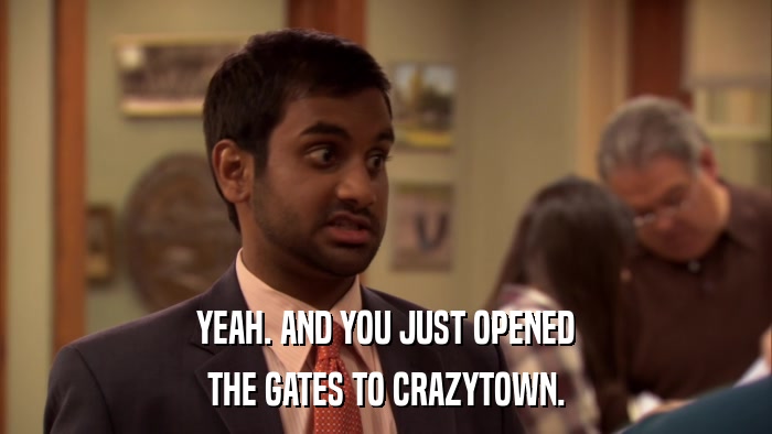 YEAH. AND YOU JUST OPENED THE GATES TO CRAZYTOWN. 