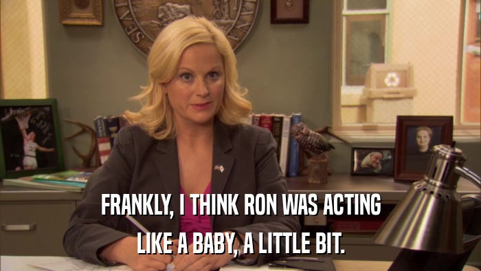FRANKLY, I THINK RON WAS ACTING LIKE A BABY, A LITTLE BIT. 