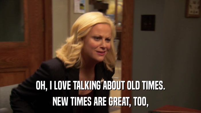 OH, I LOVE TALKING ABOUT OLD TIMES. NEW TIMES ARE GREAT, TOO, 