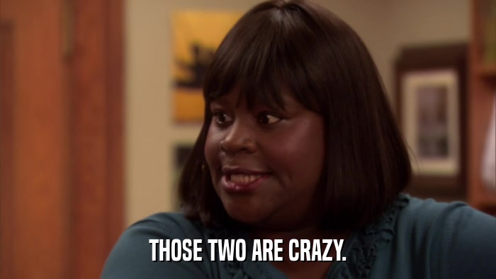 THOSE TWO ARE CRAZY.  