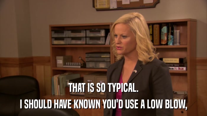 THAT IS SO TYPICAL. I SHOULD HAVE KNOWN YOU'D USE A LOW BLOW, 