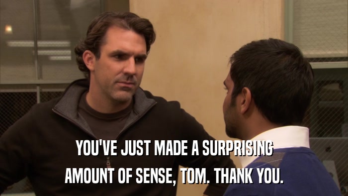 YOU'VE JUST MADE A SURPRISING AMOUNT OF SENSE, TOM. THANK YOU. 