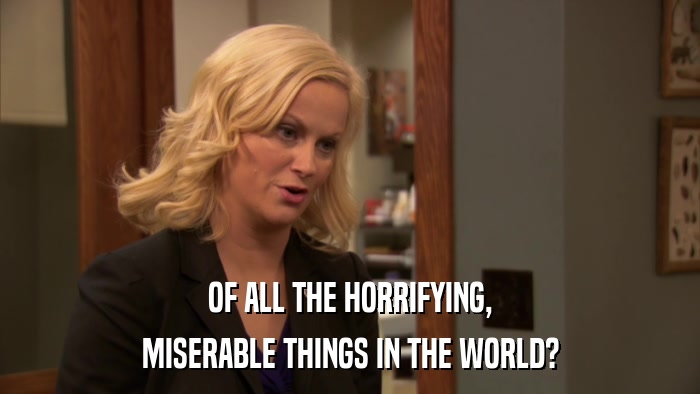 OF ALL THE HORRIFYING, MISERABLE THINGS IN THE WORLD? 