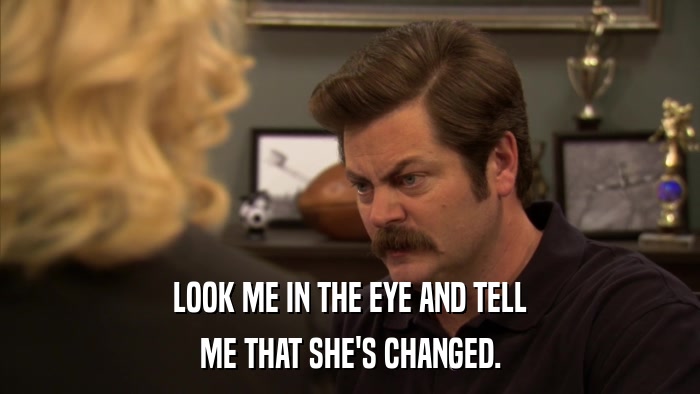 LOOK ME IN THE EYE AND TELL ME THAT SHE'S CHANGED. 