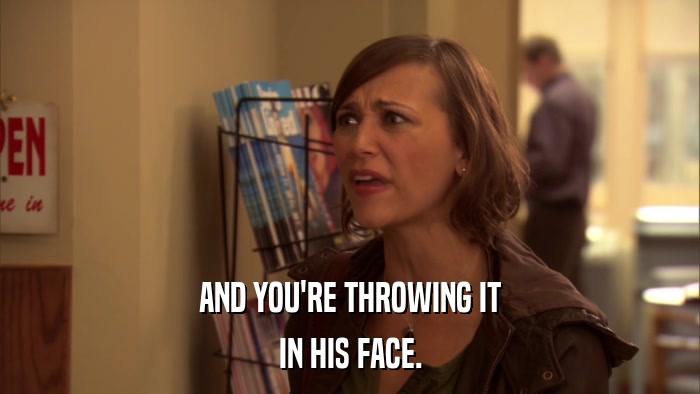 AND YOU'RE THROWING IT IN HIS FACE. 