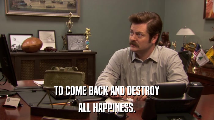 TO COME BACK AND DESTROY ALL HAPPINESS. 
