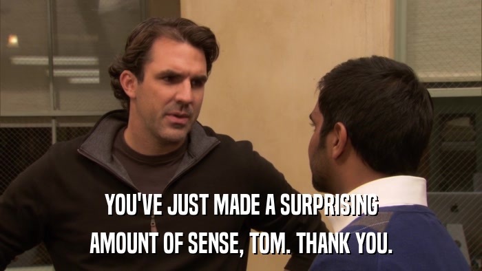 YOU'VE JUST MADE A SURPRISING AMOUNT OF SENSE, TOM. THANK YOU. 