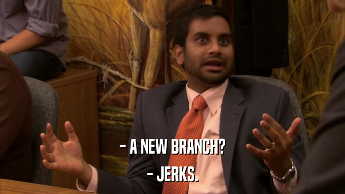 - A NEW BRANCH? - JERKS. 