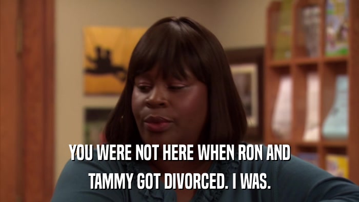 YOU WERE NOT HERE WHEN RON AND TAMMY GOT DIVORCED. I WAS. 