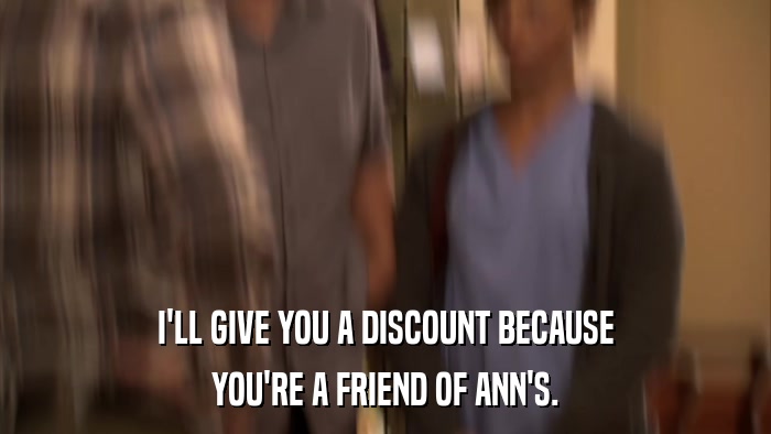 I'LL GIVE YOU A DISCOUNT BECAUSE YOU'RE A FRIEND OF ANN'S. 