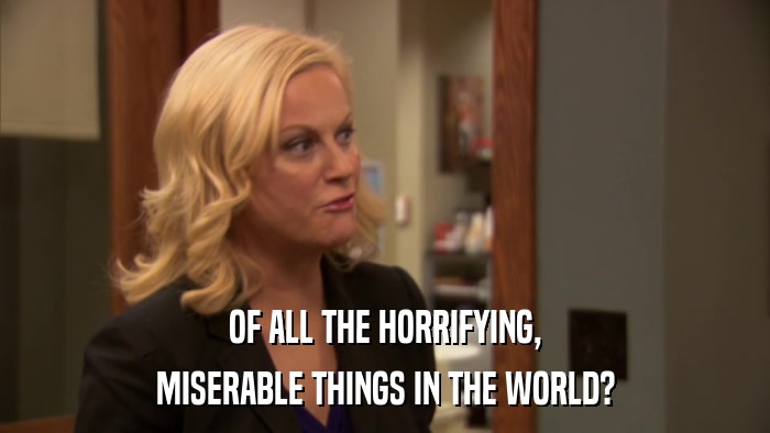 OF ALL THE HORRIFYING, MISERABLE THINGS IN THE WORLD? 
