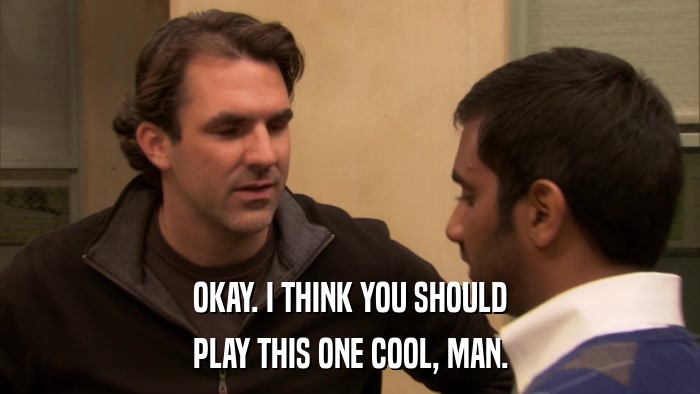 OKAY. I THINK YOU SHOULD PLAY THIS ONE COOL, MAN. 
