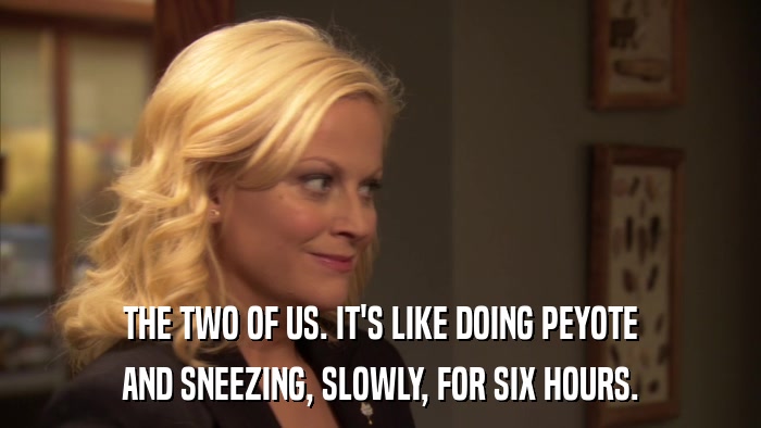 THE TWO OF US. IT'S LIKE DOING PEYOTE AND SNEEZING, SLOWLY, FOR SIX HOURS. 
