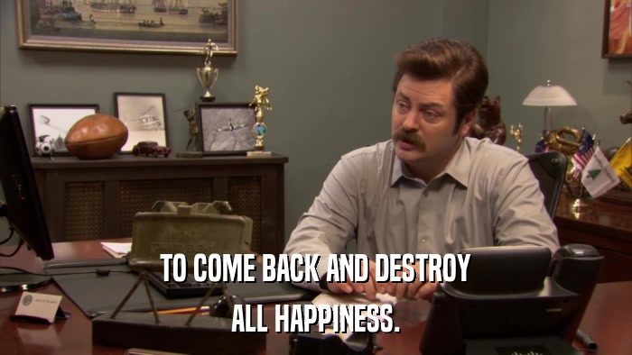 TO COME BACK AND DESTROY ALL HAPPINESS. 
