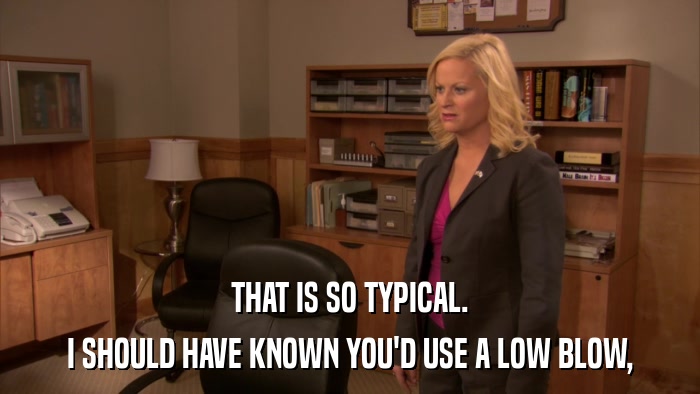 THAT IS SO TYPICAL. I SHOULD HAVE KNOWN YOU'D USE A LOW BLOW, 