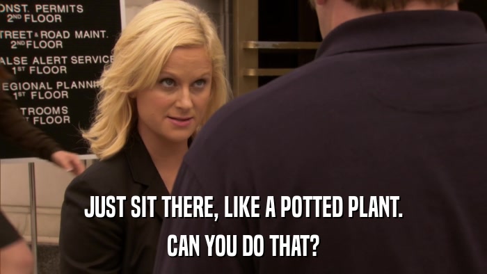 JUST SIT THERE, LIKE A POTTED PLANT. CAN YOU DO THAT? 