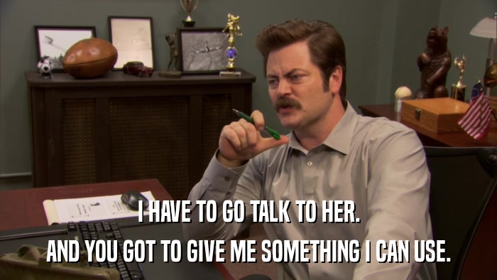 I HAVE TO GO TALK TO HER. AND YOU GOT TO GIVE ME SOMETHING I CAN USE. 