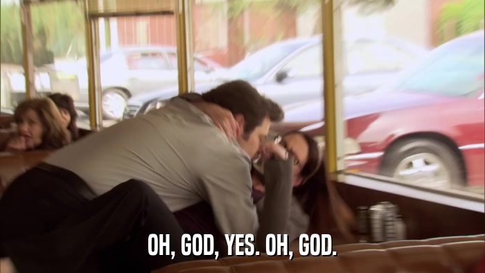 OH, GOD, YES. OH, GOD.  