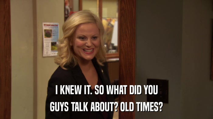 I KNEW IT. SO WHAT DID YOU GUYS TALK ABOUT? OLD TIMES? 