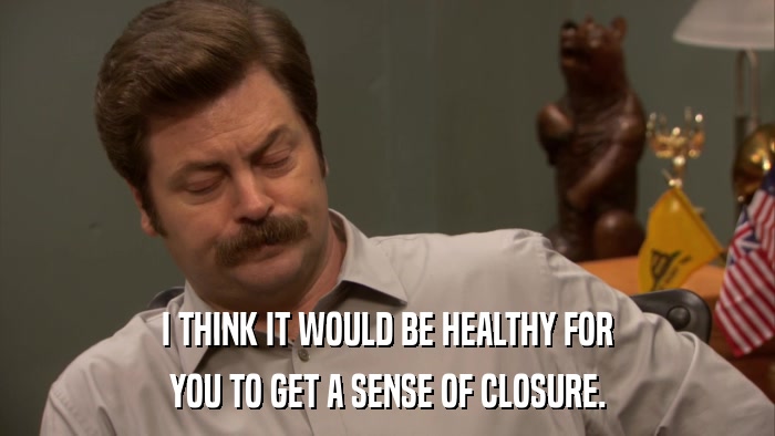 I THINK IT WOULD BE HEALTHY FOR YOU TO GET A SENSE OF CLOSURE. 