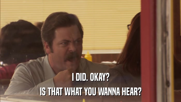I DID. OKAY? IS THAT WHAT YOU WANNA HEAR? 