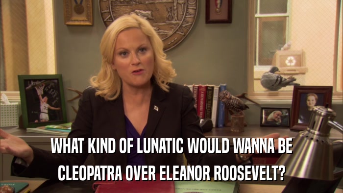 WHAT KIND OF LUNATIC WOULD WANNA BE CLEOPATRA OVER ELEANOR ROOSEVELT? 