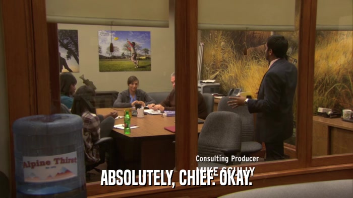 ABSOLUTELY, CHIEF. OKAY.  