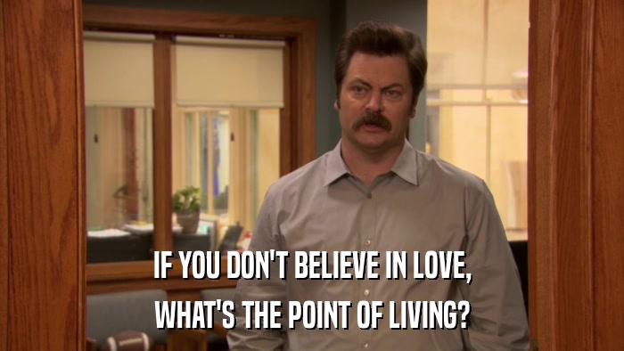 IF YOU DON'T BELIEVE IN LOVE, WHAT'S THE POINT OF LIVING? 