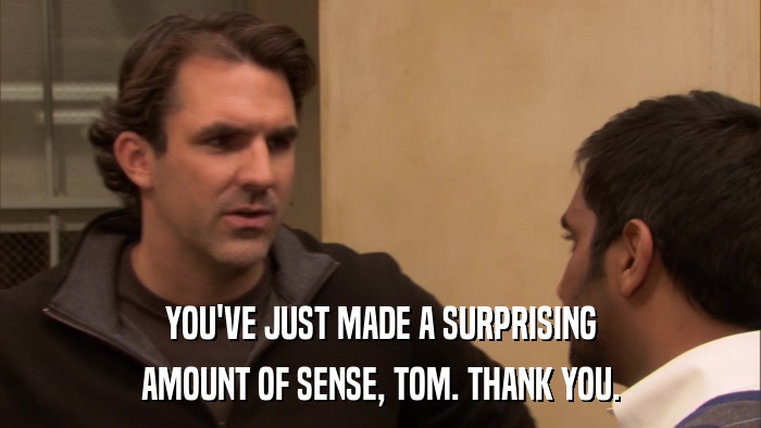 YOU'VE JUST MADE A SURPRISING AMOUNT OF SENSE, TOM. THANK YOU. 
