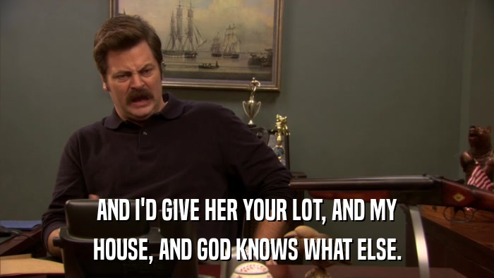 AND I'D GIVE HER YOUR LOT, AND MY HOUSE, AND GOD KNOWS WHAT ELSE. 