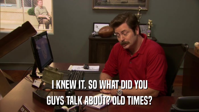 I KNEW IT. SO WHAT DID YOU GUYS TALK ABOUT? OLD TIMES? 