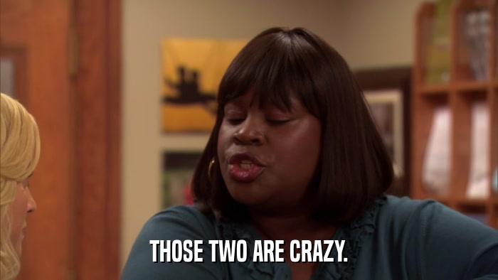 THOSE TWO ARE CRAZY.  