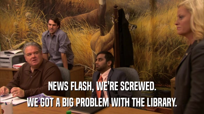 NEWS FLASH, WE'RE SCREWED. WE GOT A BIG PROBLEM WITH THE LIBRARY. 