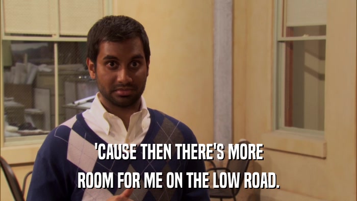 'CAUSE THEN THERE'S MORE ROOM FOR ME ON THE LOW ROAD. 